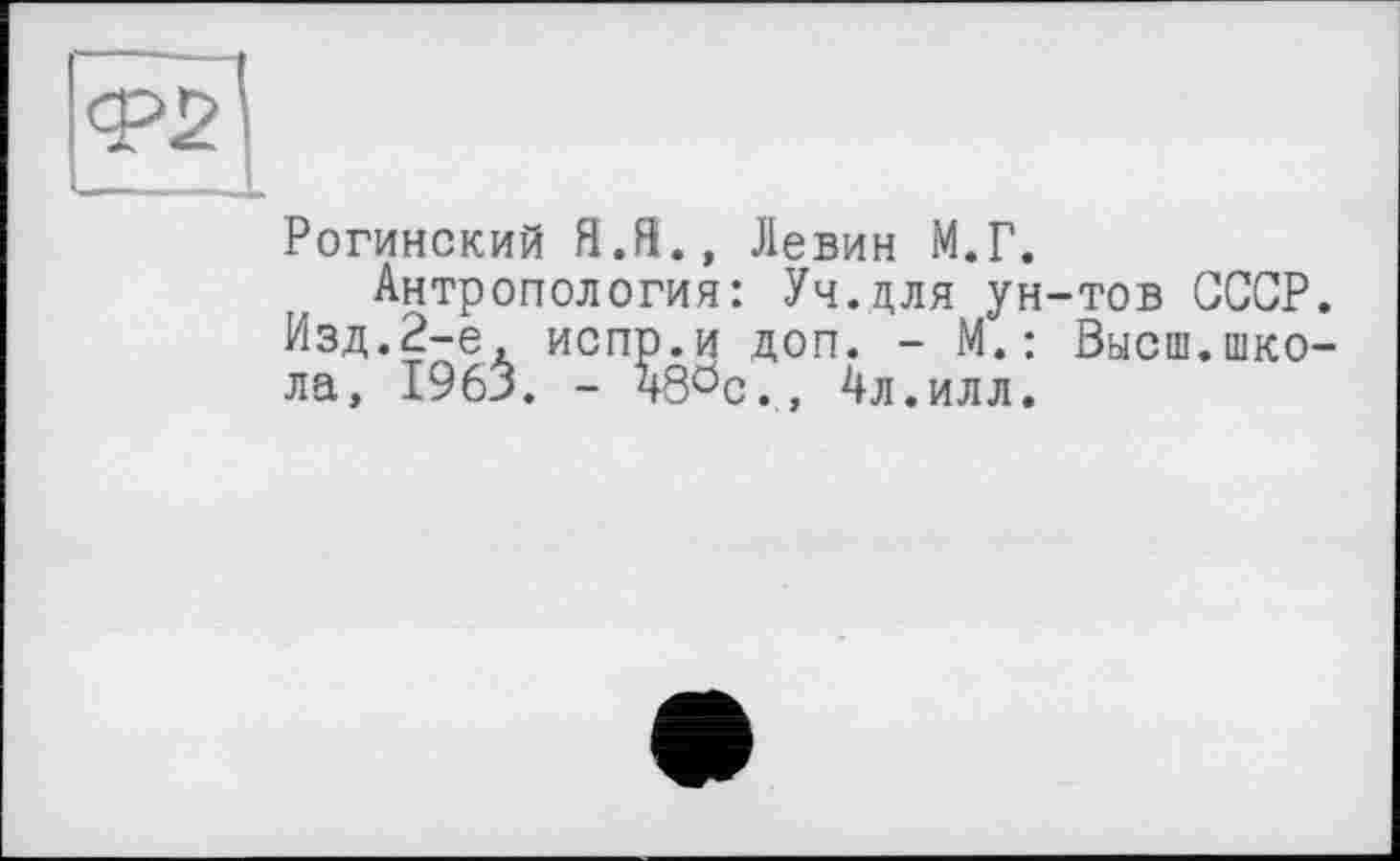 ﻿<Р2
Рогинский ЯЛ., Левин М.Г.
Антропология: Уч.для ун-тов СССР. Изд.2-е, испр.и доп. - М.: Высш.школа, 1963. - ч80с., 4л.илл.